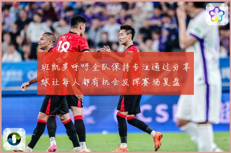 班凯罗呼吁全队保持专注通过分享球让每人都有机会发挥赛场复盘