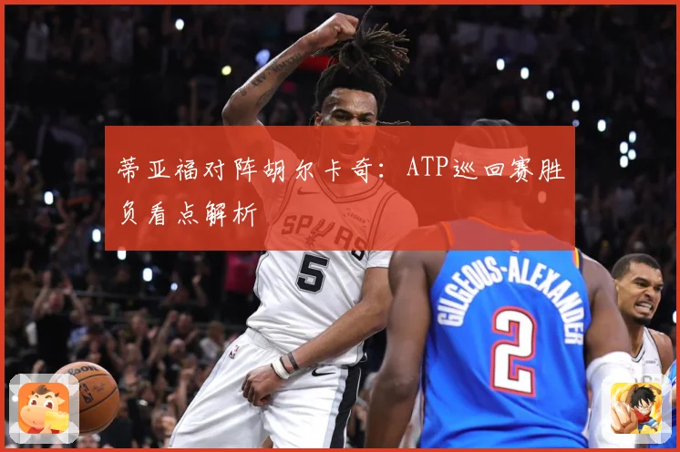 蒂亚福对阵胡尔卡奇：ATP巡回赛胜负看点解析