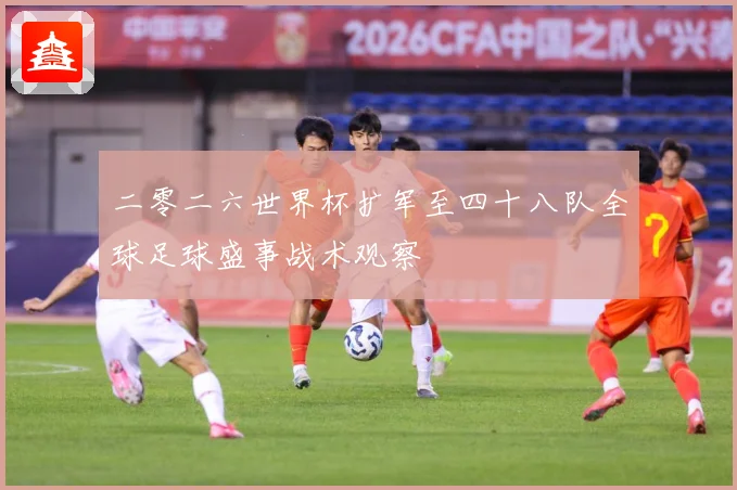 二零二六世界杯扩军至四十八队全球足球盛事战术观察