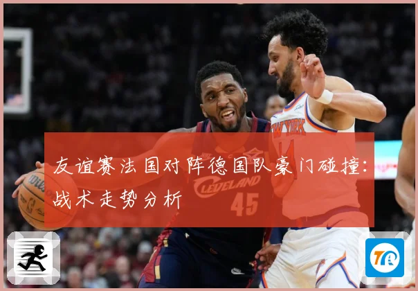 友谊赛法国对阵德国队豪门碰撞：战术走势分析