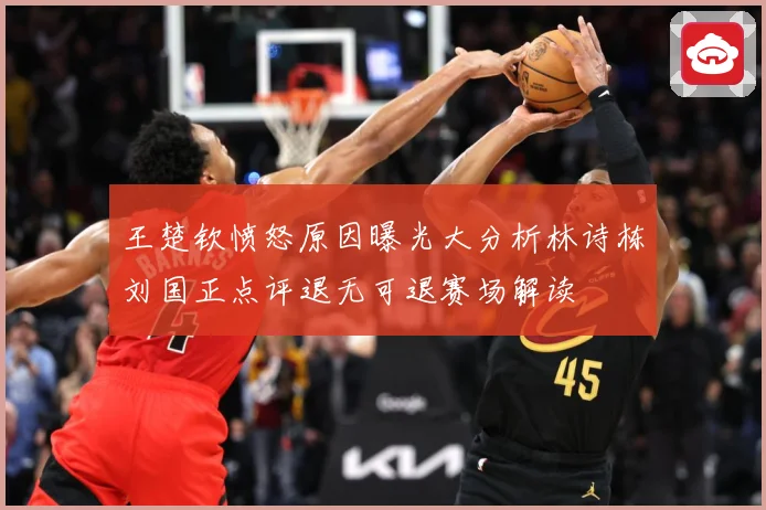 王楚钦愤怒原因曝光大分析林诗栋刘国正点评退无可退赛场解读