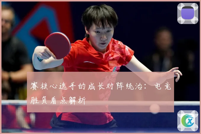 赛核心选手的成长对阵统治：电竞胜负看点解析