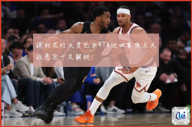保利尼对决贾巴尔WTA巡回赛焦点大战悬念十足解析