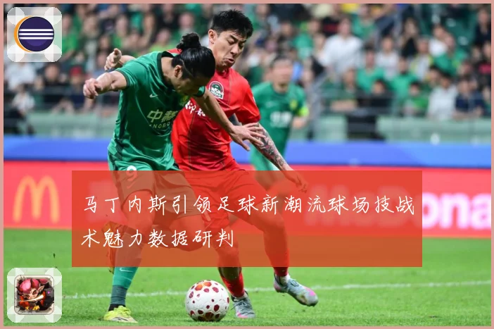 马丁内斯引领足球新潮流球场技战术魅力数据研判