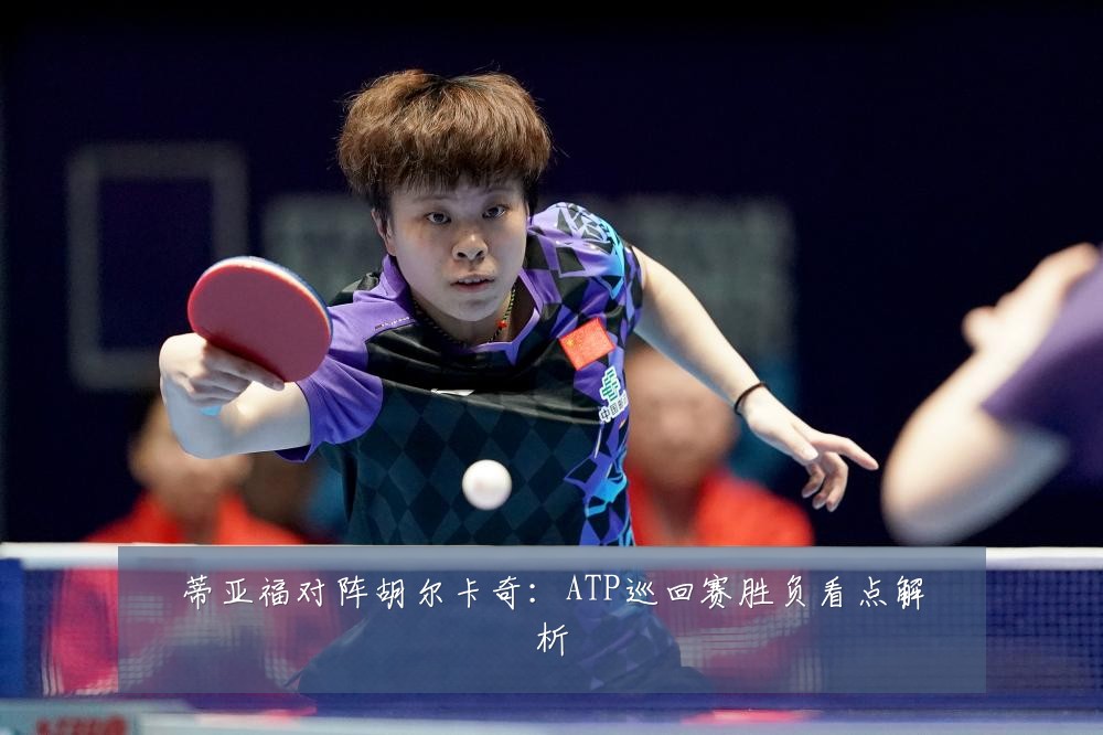 蒂亚福对阵胡尔卡奇：ATP巡回赛胜负看点解析