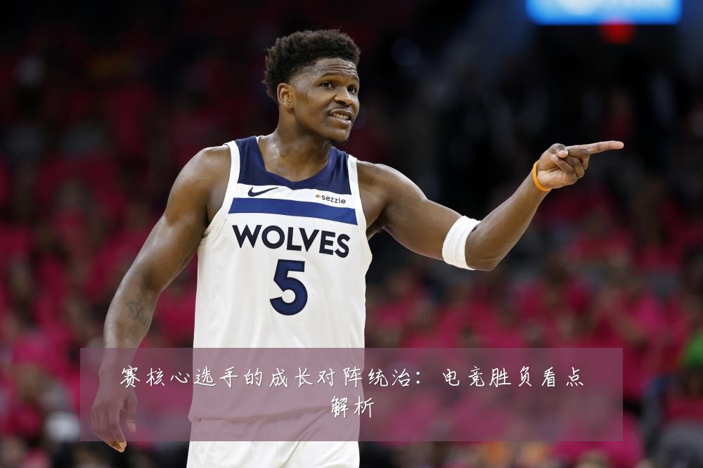 赛核心选手的成长对阵统治：电竞胜负看点解析