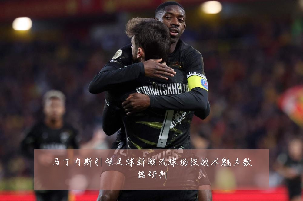 马丁内斯引领足球新潮流球场技战术魅力数据研判